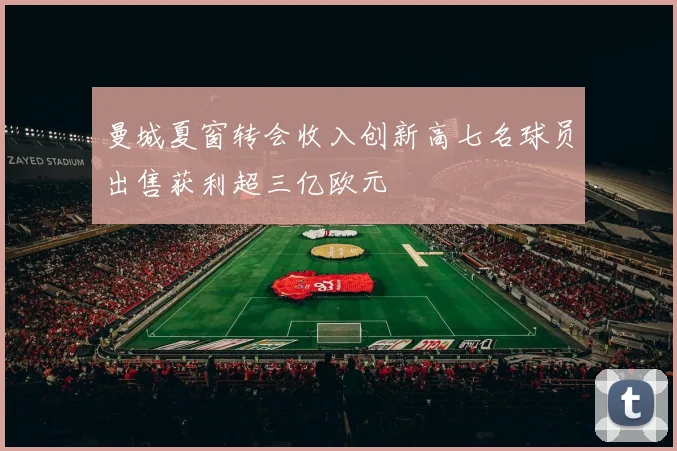 曼城夏窗转会收入创新高七名球员出售获利超三亿欧元