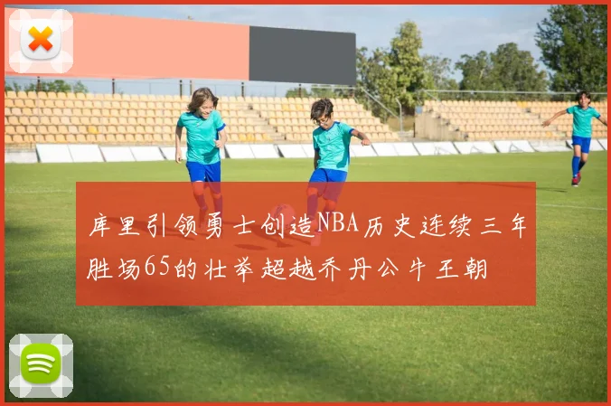 库里引领勇士创造NBA历史连续三年胜场65的壮举超越乔丹公牛王朝