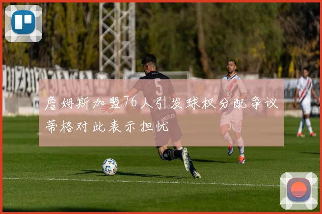 詹姆斯加盟76人引发球权分配争议蒂格对此表示担忧