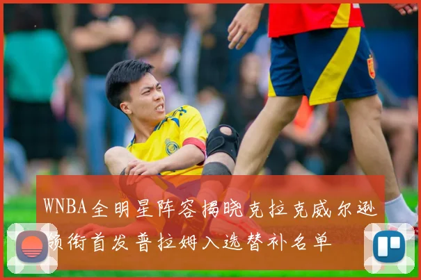 WNBA全明星阵容揭晓克拉克威尔逊领衔首发普拉姆入选替补名单