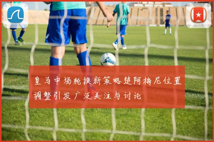 皇马中场轮换新策略楚阿梅尼位置调整引发广泛关注与讨论