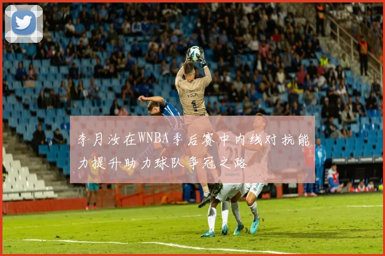 李月汝在WNBA季后赛中内线对抗能力提升助力球队争冠之路