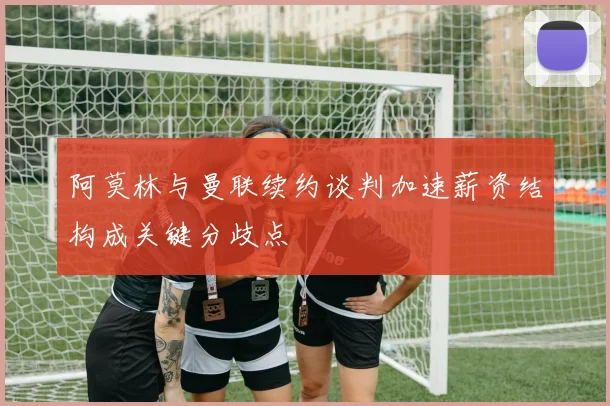 阿莫林与曼联续约谈判加速薪资结构成关键分歧点