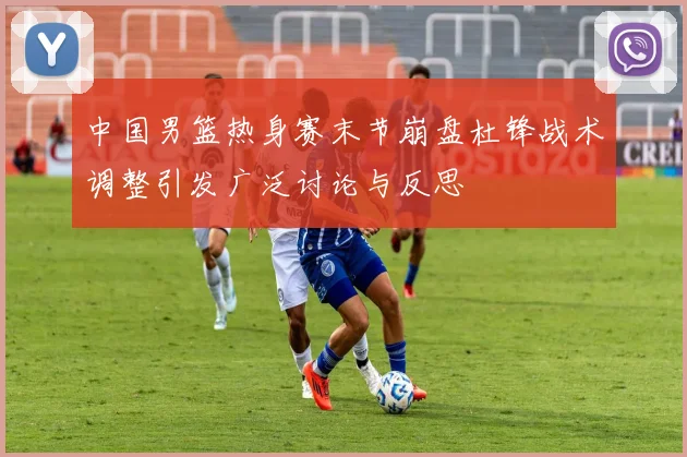 中国男篮热身赛末节崩盘杜锋战术调整引发广泛讨论与反思